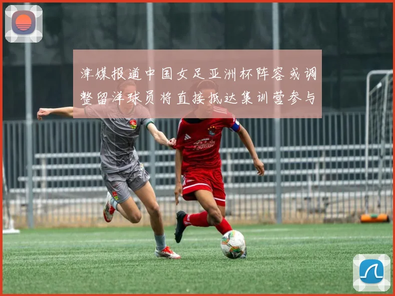 津媒报道中国女足亚洲杯阵容或调整留洋球员将直接抵达集训营参与备战