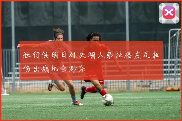 独行侠明日对决湖人弗拉格左足扭伤出战机会渺茫