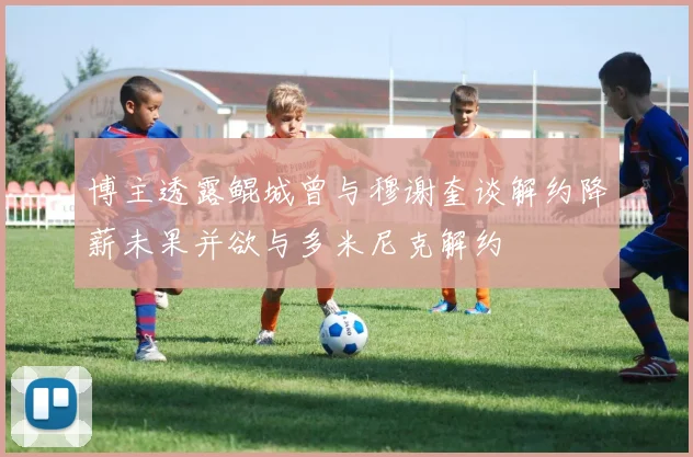 博主透露鲲城曾与穆谢奎谈解约降薪未果并欲与多米尼克解约