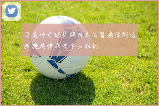 马竞传奇球员佩内夫因肾癌住院治疗现病情危重令人担忧
