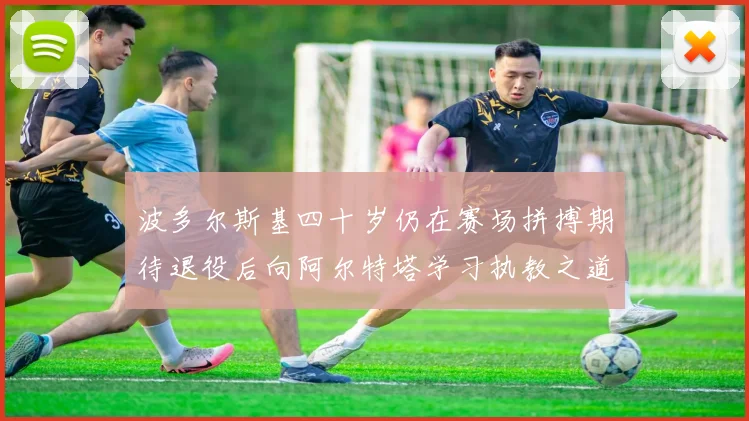 波多尔斯基四十岁仍在赛场拼搏期待退役后向阿尔特塔学习执教之道