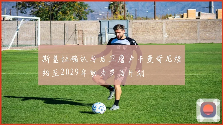 斯基拉确认与后卫詹卢卡曼奇尼续约至2029年助力罗马计划