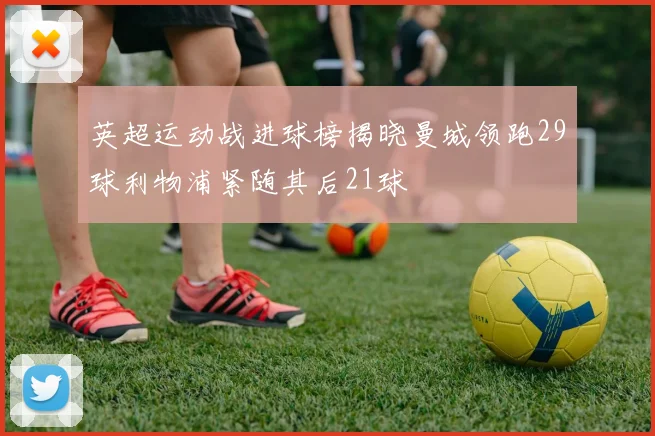 英超运动战进球榜揭晓曼城领跑29球利物浦紧随其后21球