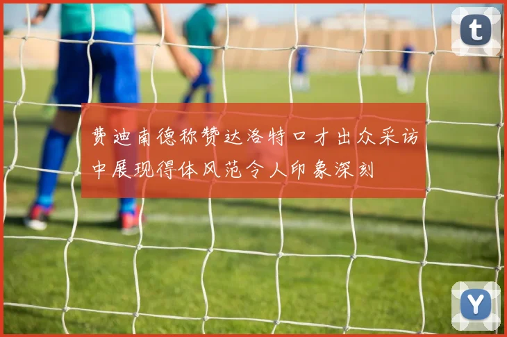 费迪南德称赞达洛特口才出众采访中展现得体风范令人印象深刻