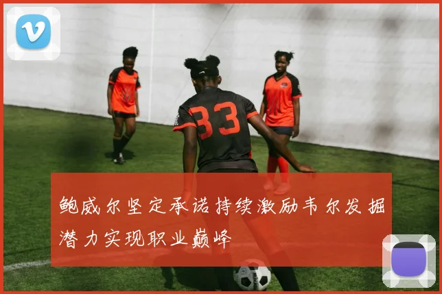 鲍威尔坚定承诺持续激励韦尔发掘潜力实现职业巅峰
