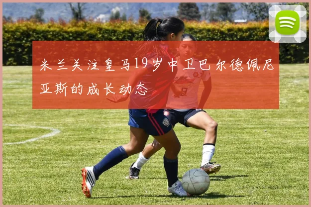 米兰关注皇马19岁中卫巴尔德佩尼亚斯的成长动态