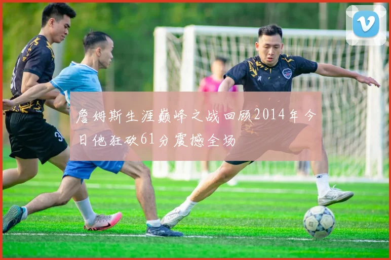 詹姆斯生涯巅峰之战回顾2014年今日他狂砍61分震撼全场