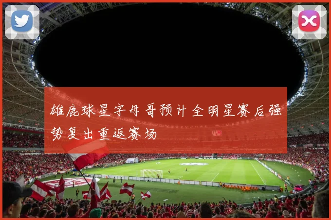 雄鹿球星字母哥预计全明星赛后强势复出重返赛场