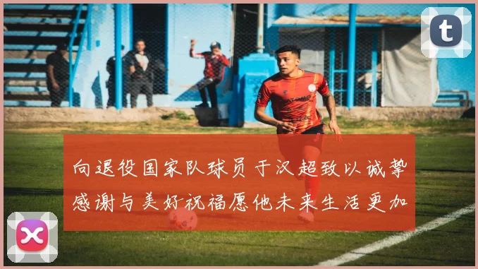 向退役国家队球员于汉超致以诚挚感谢与美好祝福愿他未来生活更加精彩