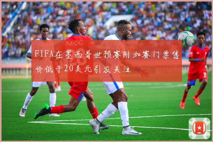 FIFA在墨西哥世预赛附加赛门票售价低于20美元引发关注