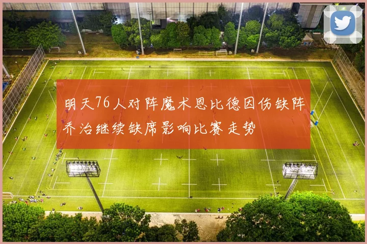 明天76人对阵魔术恩比德因伤缺阵乔治继续缺席影响比赛走势