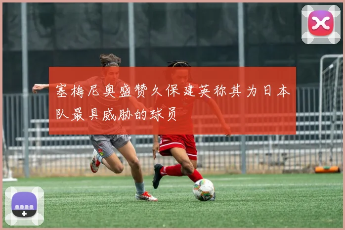 塞梅尼奥盛赞久保建英称其为日本队最具威胁的球员