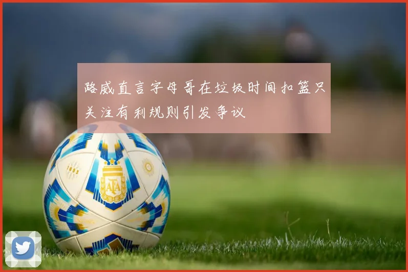 路威直言字母哥在垃圾时间扣篮只关注有利规则引发争议