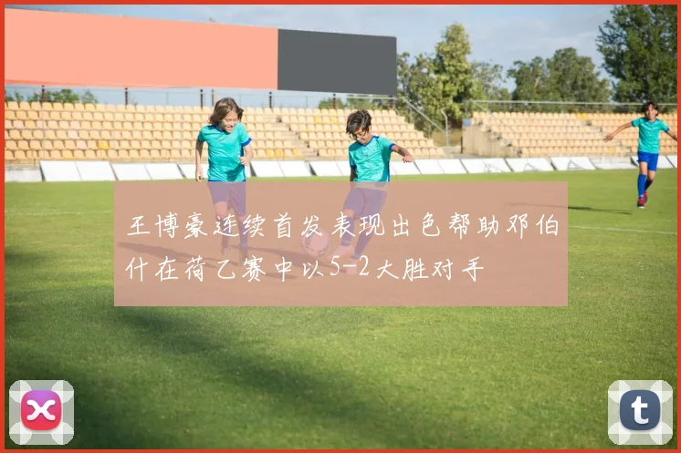 王博豪连续首发表现出色帮助邓伯什在荷乙赛中以5-2大胜对手