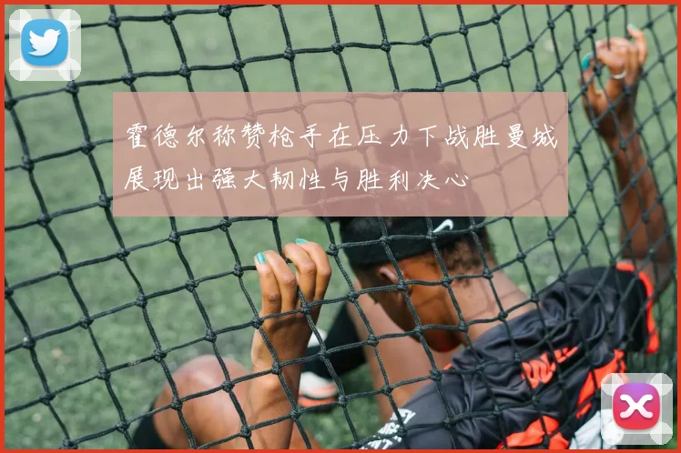 霍德尔称赞枪手在压力下战胜曼城展现出强大韧性与胜利决心