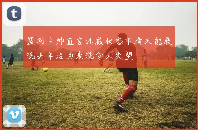 篮网主帅直言扎威状态下滑未能展现去年活力表现令人失望
