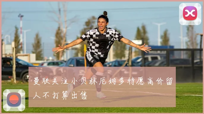 曼联关注小贝林厄姆多特愿高价留人不打算出售
