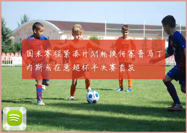 国米赛程紧凑计划轮换何塞普马丁内斯或在意超杯半决赛首发
