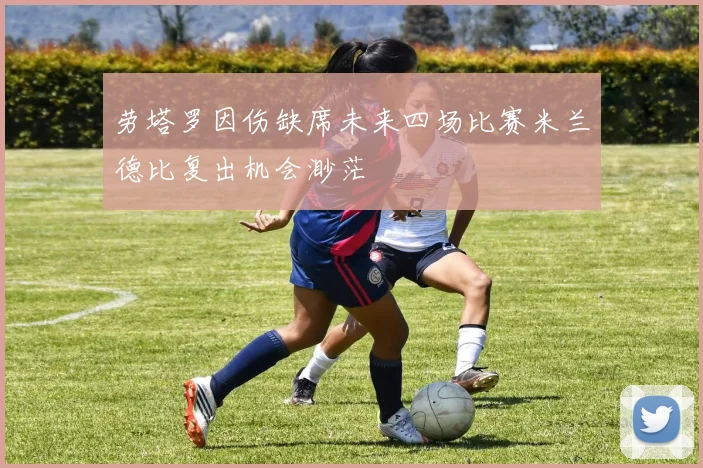 劳塔罗因伤缺席未来四场比赛米兰德比复出机会渺茫