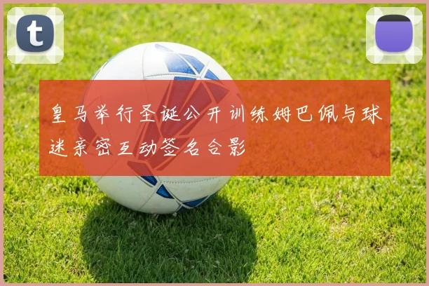 皇马举行圣诞公开训练姆巴佩与球迷亲密互动签名合影
