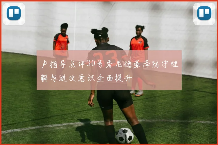 卢指导点评30号秀尼德豪泽防守理解与进攻意识全面提升