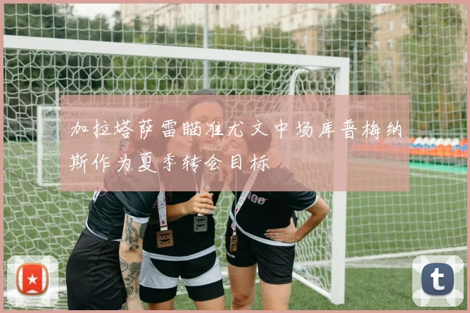 加拉塔萨雷瞄准尤文中场库普梅纳斯作为夏季转会目标