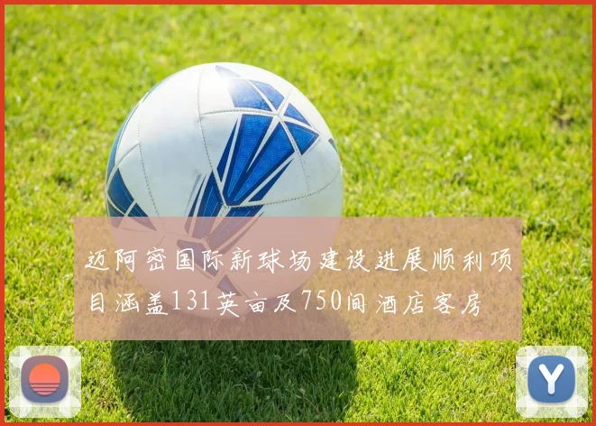 迈阿密国际新球场建设进展顺利项目涵盖131英亩及750间酒店客房