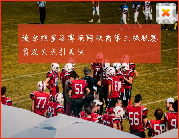 谢尔维重返赛场阿联酋第三级联赛首发失点引关注